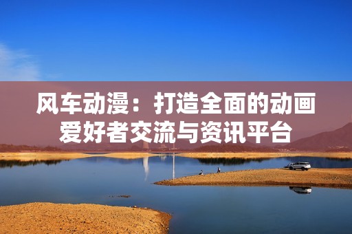 风车动漫：打造全面的动画爱好者交流与资讯平台