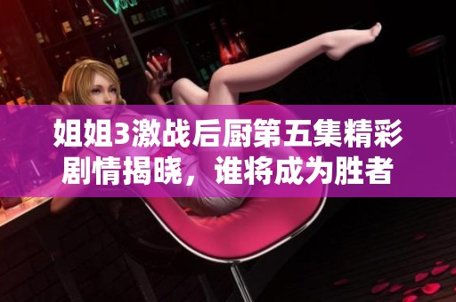 姐姐3激战后厨第五集精彩剧情揭晓，谁将成为胜者