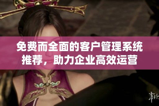 免费而全面的客户管理系统推荐，助力企业高效运营