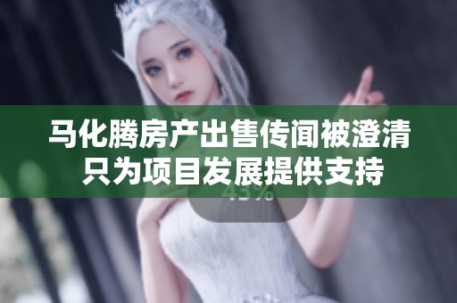 马化腾房产出售传闻被澄清 只为项目发展提供支持