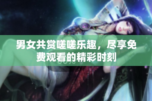 男女共赏嗟嗟乐趣，尽享免费观看的精彩时刻