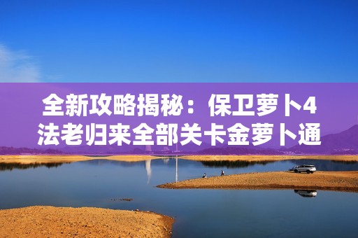 全新攻略揭秘：保卫萝卜4法老归来全部关卡金萝卜通关技巧详解