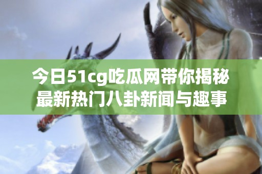今日51cg吃瓜网带你揭秘最新热门八卦新闻与趣事