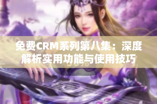 免费CRM系列第八集：深度解析实用功能与使用技巧