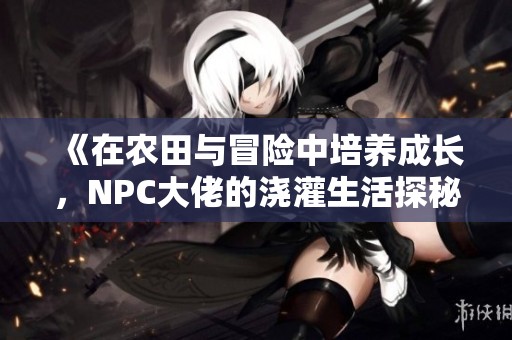 《在农田与冒险中培养成长，NPC大佬的浇灌生活探秘》