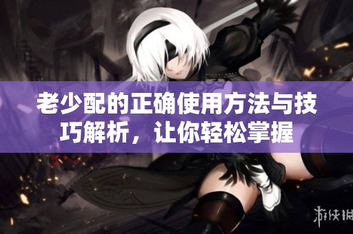 老少配的正确使用方法与技巧解析，让你轻松掌握