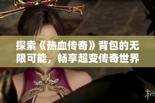 探索《热血传奇》背包的无限可能，畅享超变传奇世界魅力