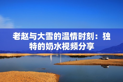老赵与大雪的温情时刻：独特的奶水视频分享