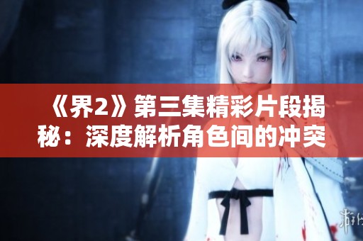 《界2》第三集精彩片段揭秘：深度解析角色间的冲突和情感发展