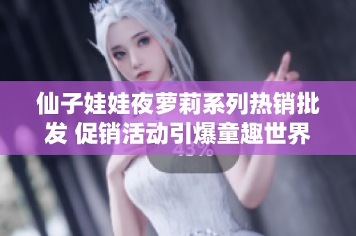 仙子娃娃夜萝莉系列热销批发 促销活动引爆童趣世界