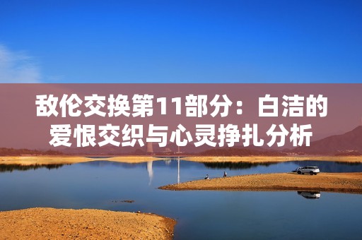 敌伦交换第11部分：白洁的爱恨交织与心灵挣扎分析