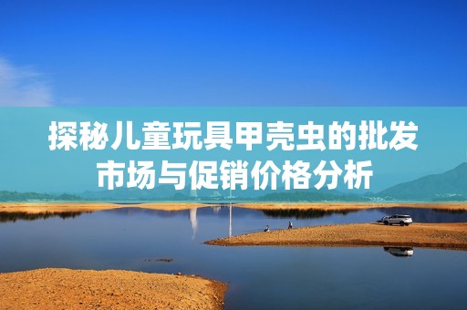 探秘儿童玩具甲壳虫的批发市场与促销价格分析