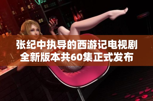 张纪中执导的西游记电视剧全新版本共60集正式发布