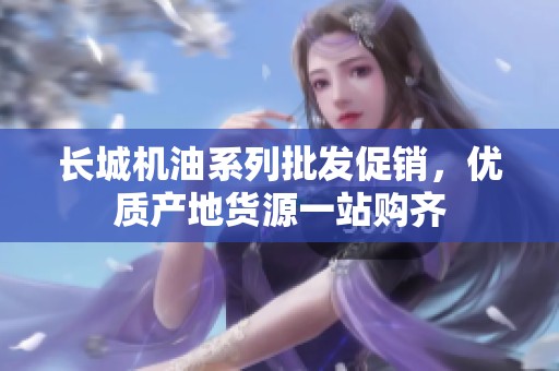 长城机油系列批发促销，优质产地货源一站购齐