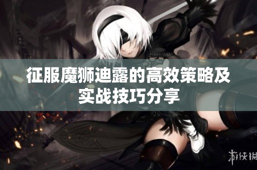 征服魔狮迪露的高效策略及实战技巧分享