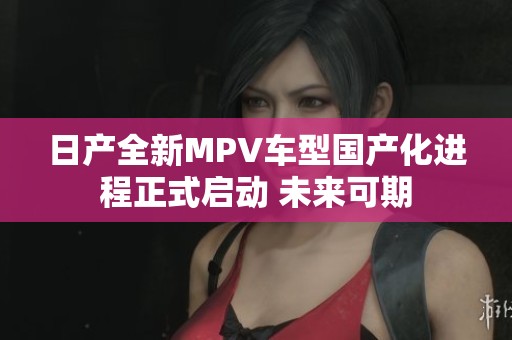 日产全新MPV车型国产化进程正式启动 未来可期
