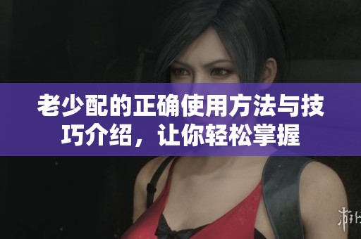 老少配的正确使用方法与技巧介绍，让你轻松掌握