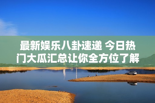 最新娱乐八卦速递 今日热门大瓜汇总让你全方位了解真相