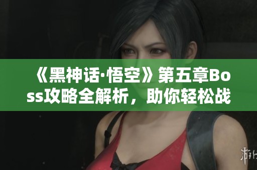 《黑神话·悟空》第五章Boss攻略全解析，助你轻松战胜每个敌人