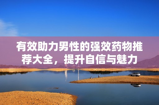 有效助力男性的强效药物推荐大全，提升自信与魅力