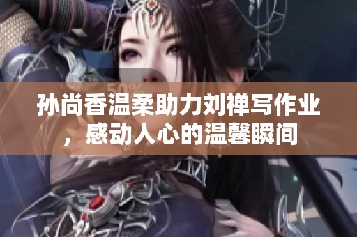 孙尚香温柔助力刘禅写作业，感动人心的温馨瞬间