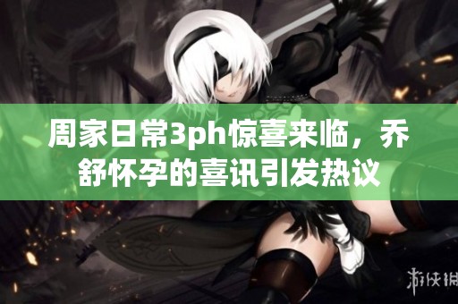 周家日常3ph惊喜来临，乔舒怀孕的喜讯引发热议
