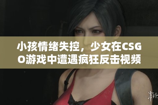 小孩情绪失控，少女在CSGO游戏中遭遇疯狂反击视频