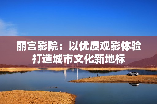 丽宫影院：以优质观影体验打造城市文化新地标