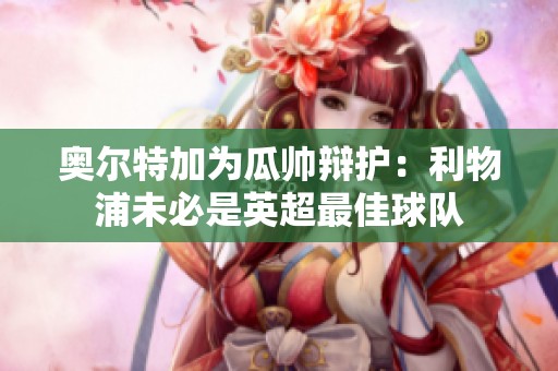 奥尔特加为瓜帅辩护：利物浦未必是英超最佳球队