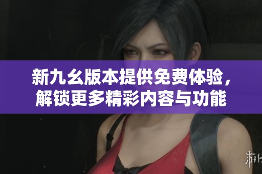 新九幺版本提供免费体验，解锁更多精彩内容与功能