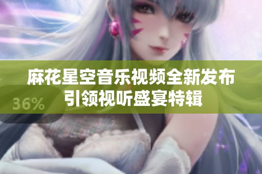 麻花星空音乐视频全新发布 引领视听盛宴特辑
