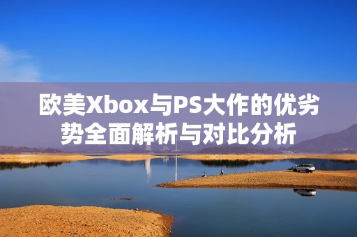 欧美Xbox与PS大作的优劣势全面解析与对比分析
