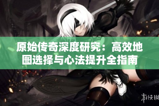 原始传奇深度研究：高效地图选择与心法提升全指南