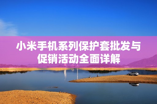 小米手机系列保护套批发与促销活动全面详解