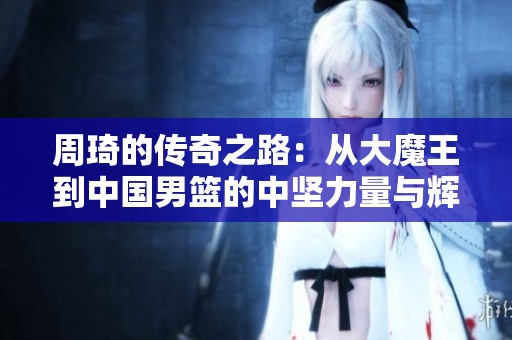 周琦的传奇之路：从大魔王到中国男篮的中坚力量与辉煌数据解析