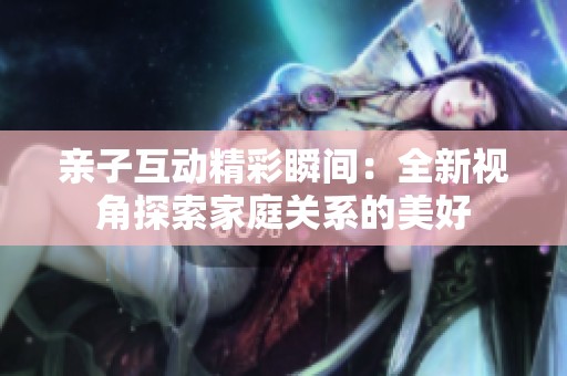 亲子互动精彩瞬间：全新视角探索家庭关系的美好