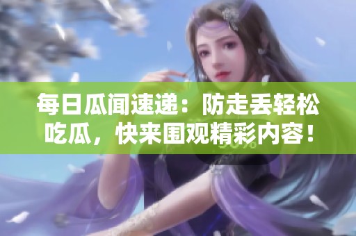 每日瓜闻速递：防走丢轻松吃瓜，快来围观精彩内容！