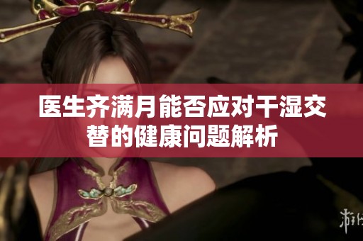 医生齐满月能否应对干湿交替的健康问题解析