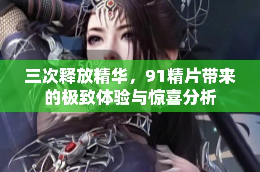 三次释放精华，91精片带来的极致体验与惊喜分析