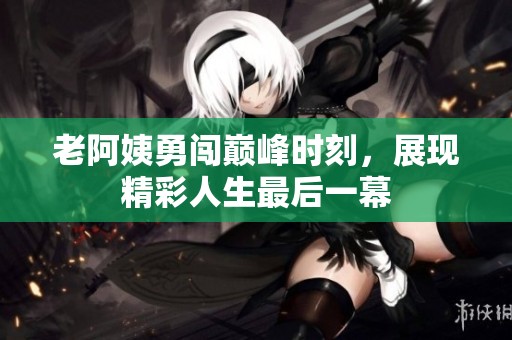 老阿姨勇闯巅峰时刻，展现精彩人生最后一幕