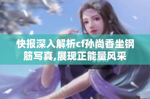 快报深入解析cf孙尚香坐钢筋写真,展现正能量风采