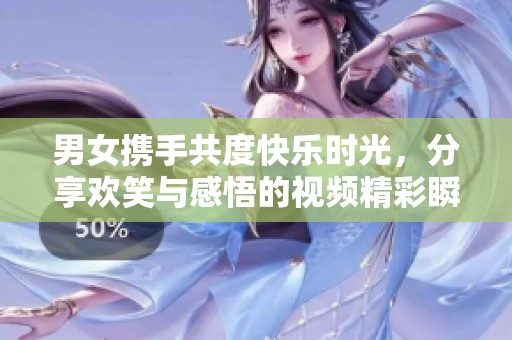 男女携手共度快乐时光，分享欢笑与感悟的视频精彩瞬间