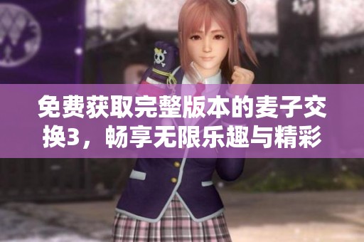 免费获取完整版本的麦子交换3，畅享无限乐趣与精彩内容