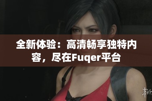 全新体验：高清畅享独特内容，尽在Fuqer平台