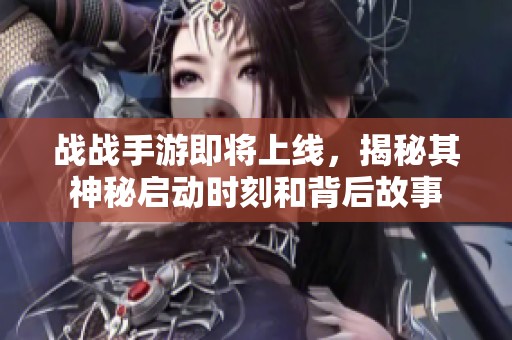 战战手游即将上线，揭秘其神秘启动时刻和背后故事
