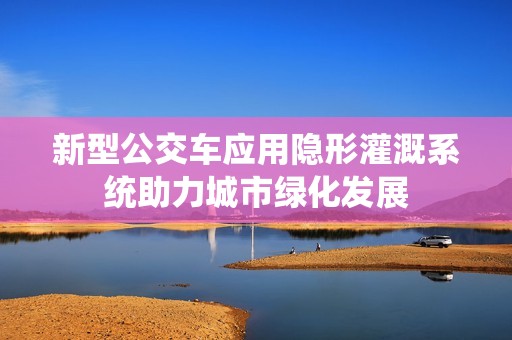 新型公交车应用隐形灌溉系统助力城市绿化发展
