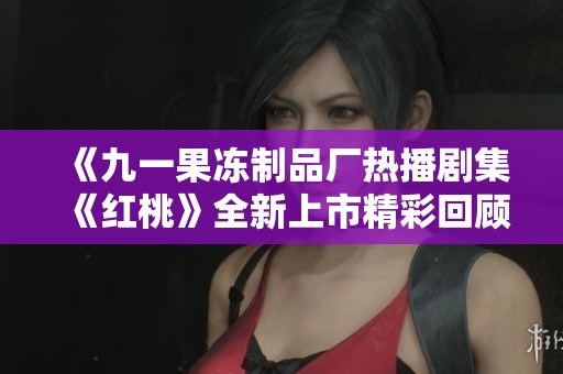 《九一果冻制品厂热播剧集《红桃》全新上市精彩回顾与感受》