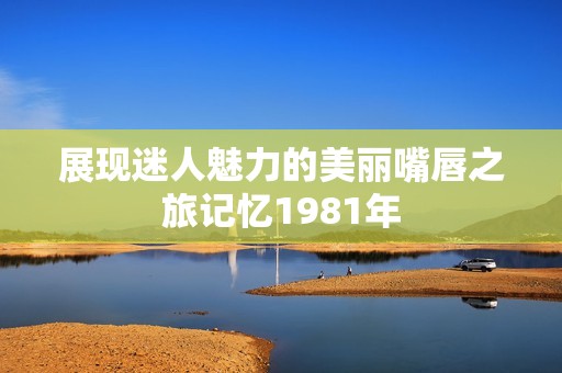 展现迷人魅力的美丽嘴唇之旅记忆1981年