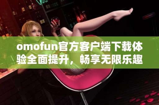 omofun官方客户端下载体验全面提升，畅享无限乐趣新选择