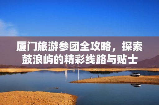 厦门旅游参团全攻略，探索鼓浪屿的精彩线路与贴士